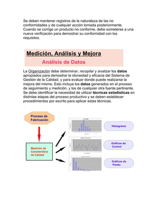 Se deben mantener registros de la naturaleza de las no
conformidades y de cualquier acción tomada posteriormente.
Cuando se corrige un producto no conforme, debe someterse a una
nueva verificación para demostrar su conformidad con los
requisitos.
La Organización debe determinar, recopilar y analizar los datos
apropiados para demostrar la idoneidad y eficacia del Sistema de
Gestión de la Calidad, y para evaluar donde puede realizarse la
mejora del mismo. Esto incluye los datos generados en el proceso
de seguimiento y medición, y los de cualquier otra fuente pertinente.
Se debe identificar la necesidad de utilizar técnicas estadísticas en
distintas etapas del proceso productivo y se deben establecer
procedimientos por escrito para aplicar estas técnicas.
Medición, Análisis y Mejora
Análisis de Datos
Histograma
Medición de
Característica
de Calidad
Proceso de
Fabricación
Gráficos de
Control
Gráficos de
Pareto
 