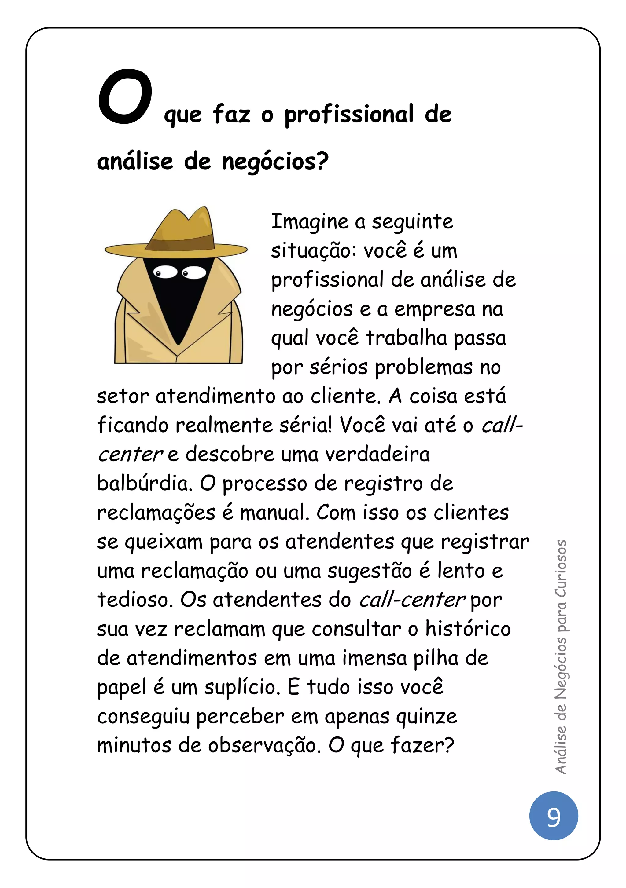 9 
Análise de Negócios para Curiosos 
O que faz o profissional de análise de negócios? 
Imagine a seguinte situação: você é um profissional de análise de negócios e a empresa na qual você trabalha passa por sérios problemas no setor atendimento ao cliente. A coisa está ficando realmente séria! Você vai até o call- center e descobre uma verdadeira balbúrdia. O processo de registro de reclamações é manual. Com isso os clientes se queixam para os atendentes que registrar uma reclamação ou uma sugestão é lento e tedioso. Os atendentes do call-center por sua vez reclamam que consultar o histórico de atendimentos em uma imensa pilha de papel é um suplício. E tudo isso você conseguiu perceber em apenas quinze minutos de observação. O que fazer? 
 