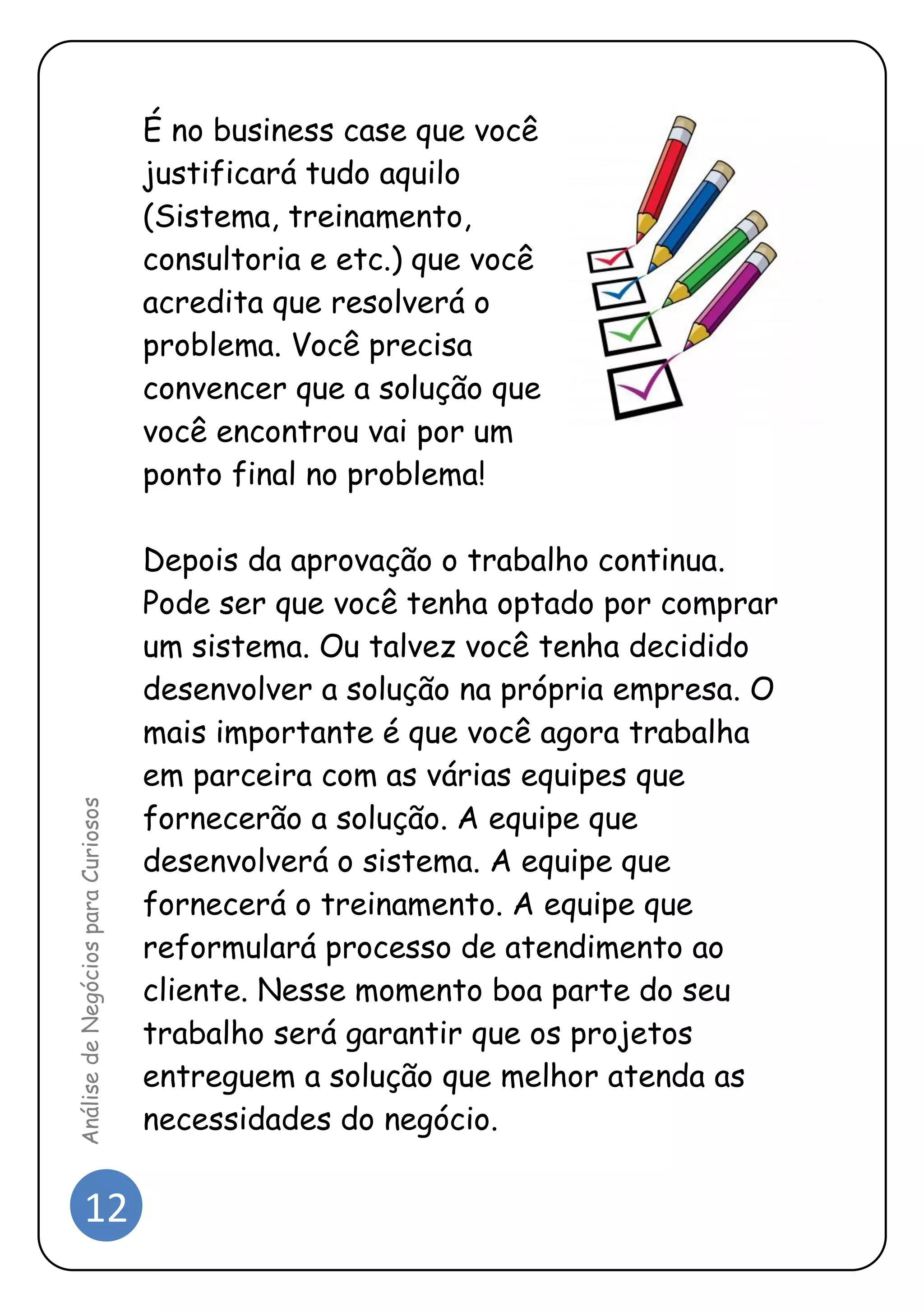 12 
Análise de Negócios para Curiosos 
É no business case que você justificará tudo aquilo (Sistema, treinamento, consultoria e etc.) que você acredita que resolverá o problema. Você precisa convencer que a solução que você encontrou vai por um ponto final no problema! 
Depois da aprovação o trabalho continua. Pode ser que você tenha optado por comprar um sistema. Ou talvez você tenha decidido desenvolver a solução na própria empresa. O mais importante é que você agora trabalha em parceira com as várias equipes que fornecerão a solução. A equipe que desenvolverá o sistema. A equipe que fornecerá o treinamento. A equipe que reformulará processo de atendimento ao cliente. Nesse momento boa parte do seu trabalho será garantir que os projetos entreguem a solução que melhor atenda as necessidades do negócio.  