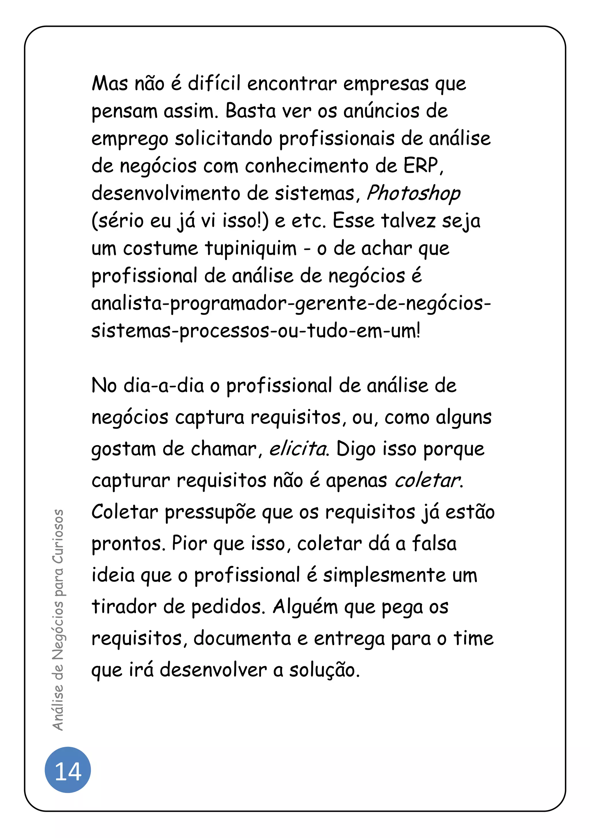 14 
Análise de Negócios para Curiosos 
Mas não é difícil encontrar empresas que pensam assim. Basta ver os anúncios de emprego solicitando profissionais de análise de negócios com conhecimento de ERP, desenvolvimento de sistemas, Photoshop (sério eu já vi isso!) e etc. Esse talvez seja um costume tupiniquim - o de achar que profissional de análise de negócios é analista-programador-gerente-de-negócios- sistemas-processos-ou-tudo-em-um! 
No dia-a-dia o profissional de análise de negócios captura requisitos, ou, como alguns gostam de chamar, elicita. Digo isso porque capturar requisitos não é apenas coletar. Coletar pressupõe que os requisitos já estão prontos. Pior que isso, coletar dá a falsa ideia que o profissional é simplesmente um tirador de pedidos. Alguém que pega os requisitos, documenta e entrega para o time que irá desenvolver a solução. 
 