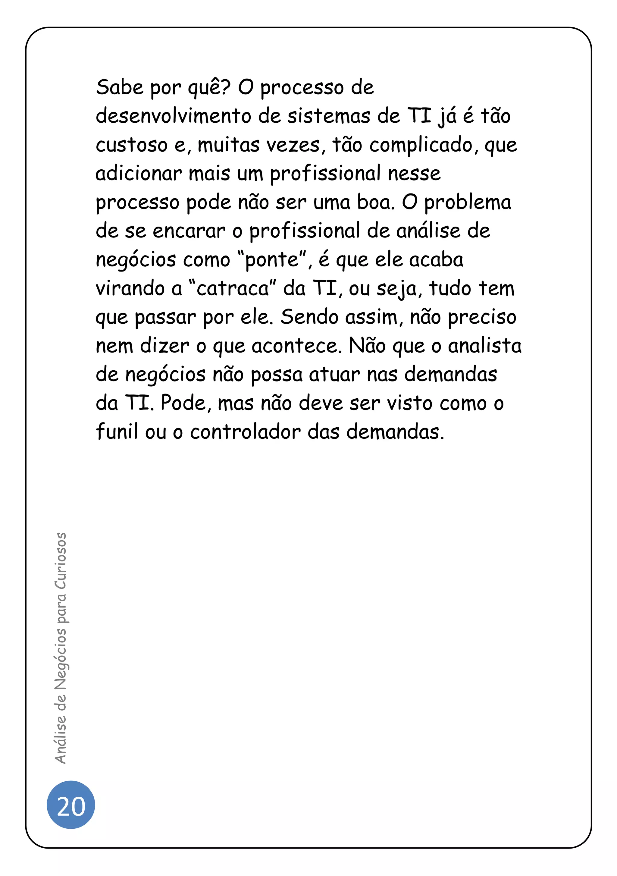 20 
Análise de Negócios para Curiosos 
Sabe por quê? O processo de desenvolvimento de sistemas de TI já é tão custoso e, muitas vezes, tão complicado, que adicionar mais um profissional nesse processo pode não ser uma boa. O problema de se encarar o profissional de análise de negócios como “ponte”, é que ele acaba virando a “catraca” da TI, ou seja, tudo tem que passar por ele. Sendo assim, não preciso nem dizer o que acontece. Não que o analista de negócios não possa atuar nas demandas da TI. Pode, mas não deve ser visto como o funil ou o controlador das demandas. 
 
