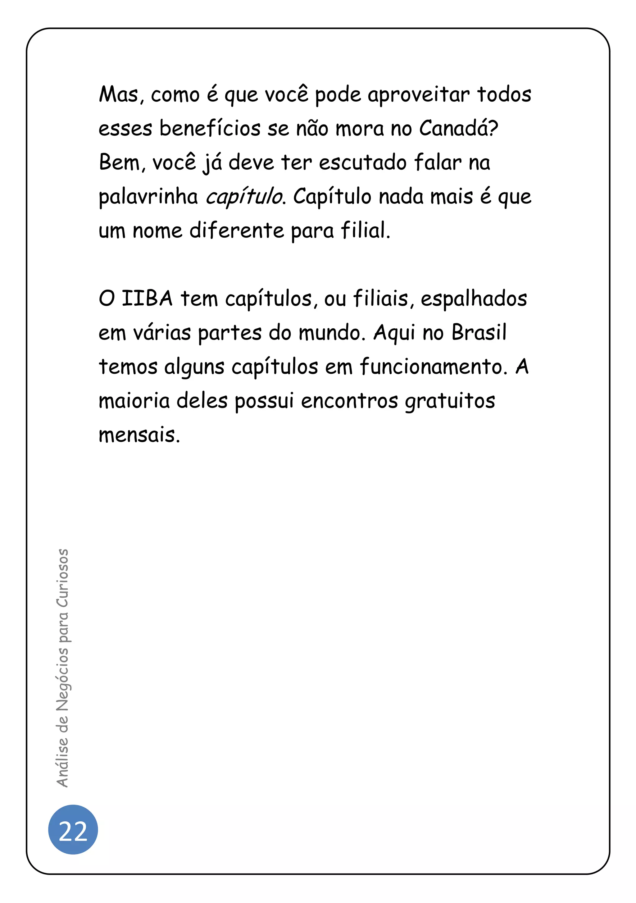 22 
Análise de Negócios para Curiosos 
Mas, como é que você pode aproveitar todos esses benefícios se não mora no Canadá? Bem, você já deve ter escutado falar na palavrinha capítulo. Capítulo nada mais é que um nome diferente para filial. 
O IIBA tem capítulos, ou filiais, espalhados em várias partes do mundo. Aqui no Brasil temos alguns capítulos em funcionamento. A maioria deles possui encontros gratuitos mensais. 
 