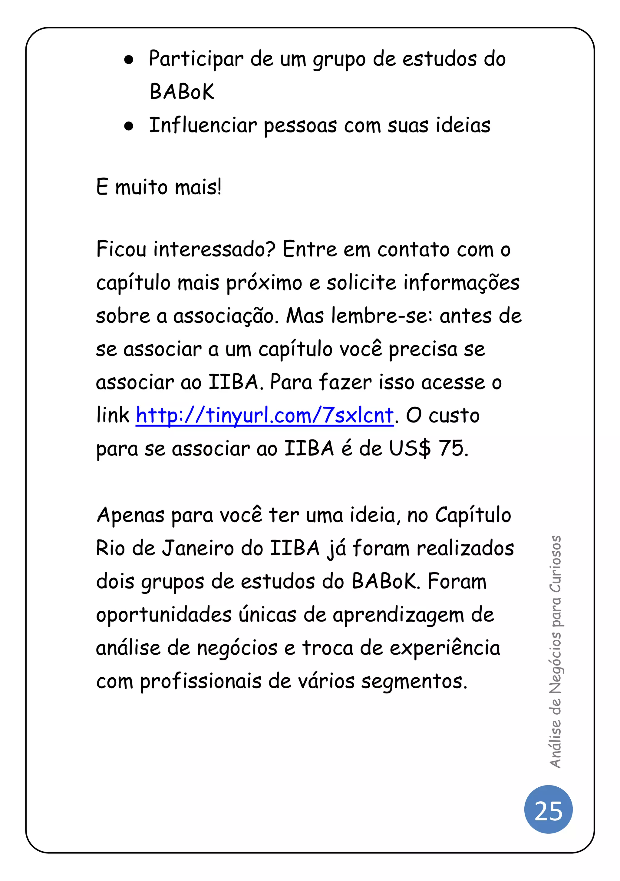 25 
Análise de Negócios para Curiosos 
● Participar de um grupo de estudos do BABoK 
● Influenciar pessoas com suas ideias 
E muito mais! 
Ficou interessado? Entre em contato com o capítulo mais próximo e solicite informações sobre a associação. Mas lembre-se: antes de se associar a um capítulo você precisa se associar ao IIBA. Para fazer isso acesse o link http://tinyurl.com/7sxlcnt. O custo para se associar ao IIBA é de US$ 75. 
Apenas para você ter uma ideia, no Capítulo Rio de Janeiro do IIBA já foram realizados dois grupos de estudos do BABoK. Foram oportunidades únicas de aprendizagem de análise de negócios e troca de experiência com profissionais de vários segmentos.  