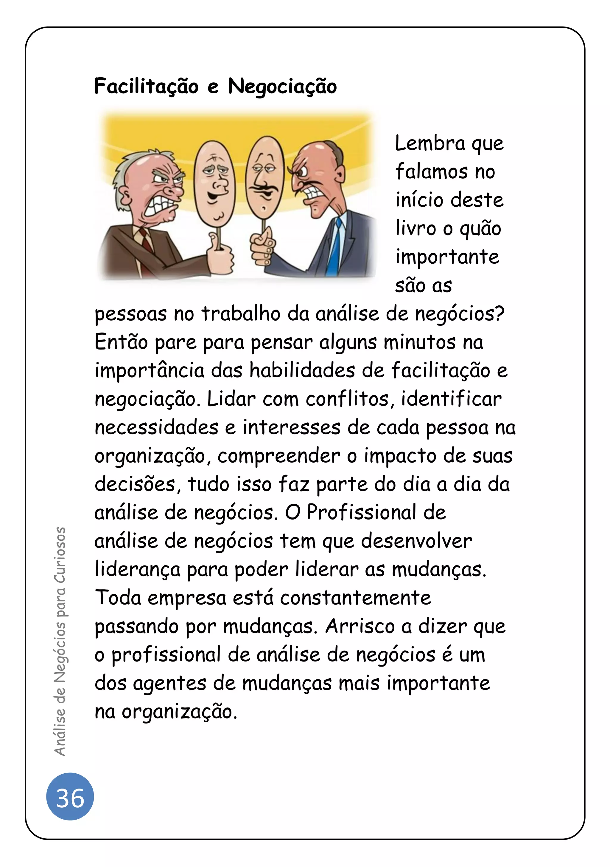 36 
Análise de Negócios para Curiosos 
Facilitação e Negociação 
Lembra que falamos no início deste livro o quão importante são as pessoas no trabalho da análise de negócios? Então pare para pensar alguns minutos na importância das habilidades de facilitação e negociação. Lidar com conflitos, identificar necessidades e interesses de cada pessoa na organização, compreender o impacto de suas decisões, tudo isso faz parte do dia a dia da análise de negócios. O Profissional de análise de negócios tem que desenvolver liderança para poder liderar as mudanças. Toda empresa está constantemente passando por mudanças. Arrisco a dizer que o profissional de análise de negócios é um dos agentes de mudanças mais importante na organização. 
 