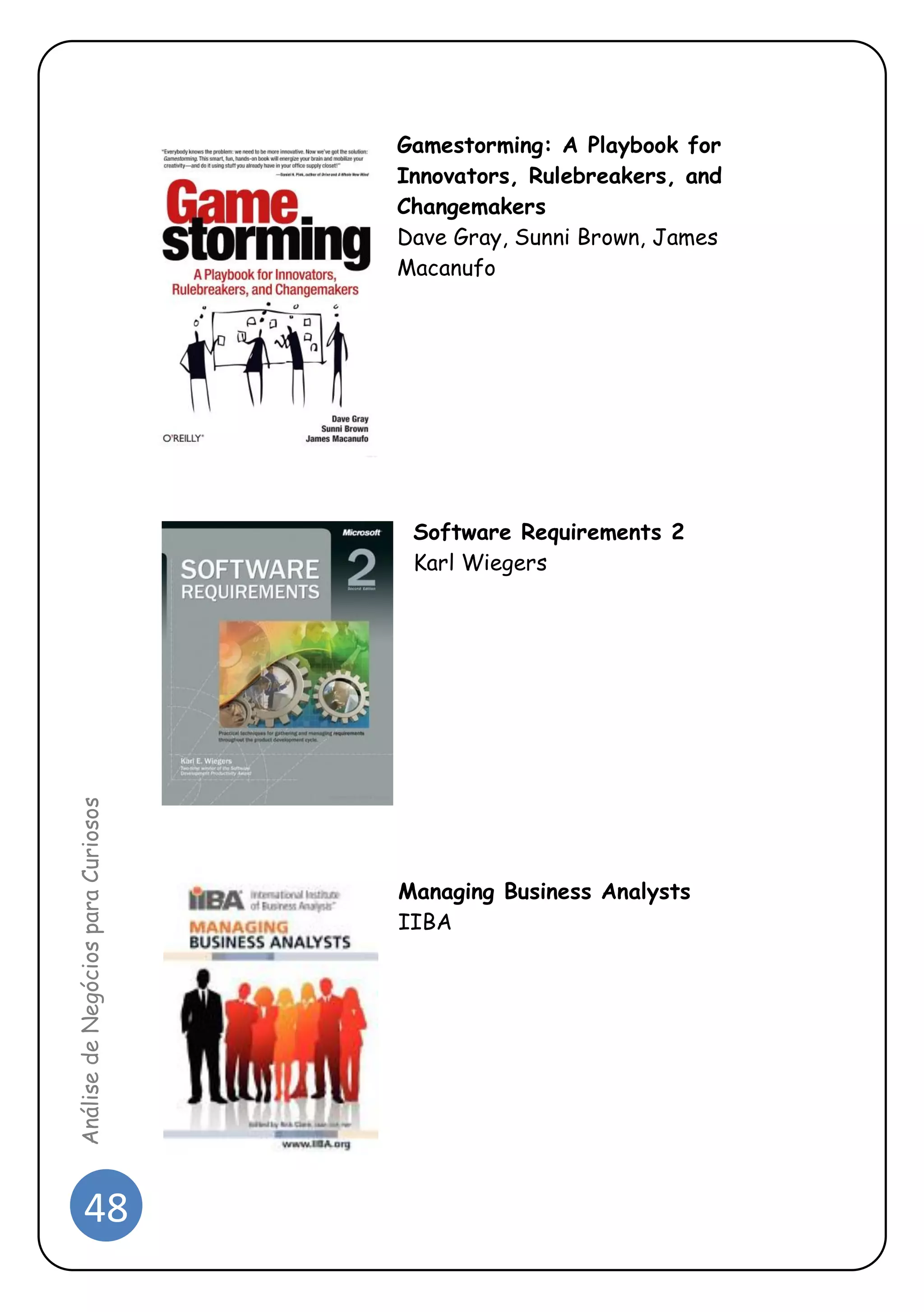 48 
Análise de Negócios para Curiosos 
Gamestorming: A Playbook for Innovators, Rulebreakers, and Changemakers 
Dave Gray, Sunni Brown, James Macanufo 
Software Requirements 2 
Karl Wiegers 
Managing Business Analysts IIBA  