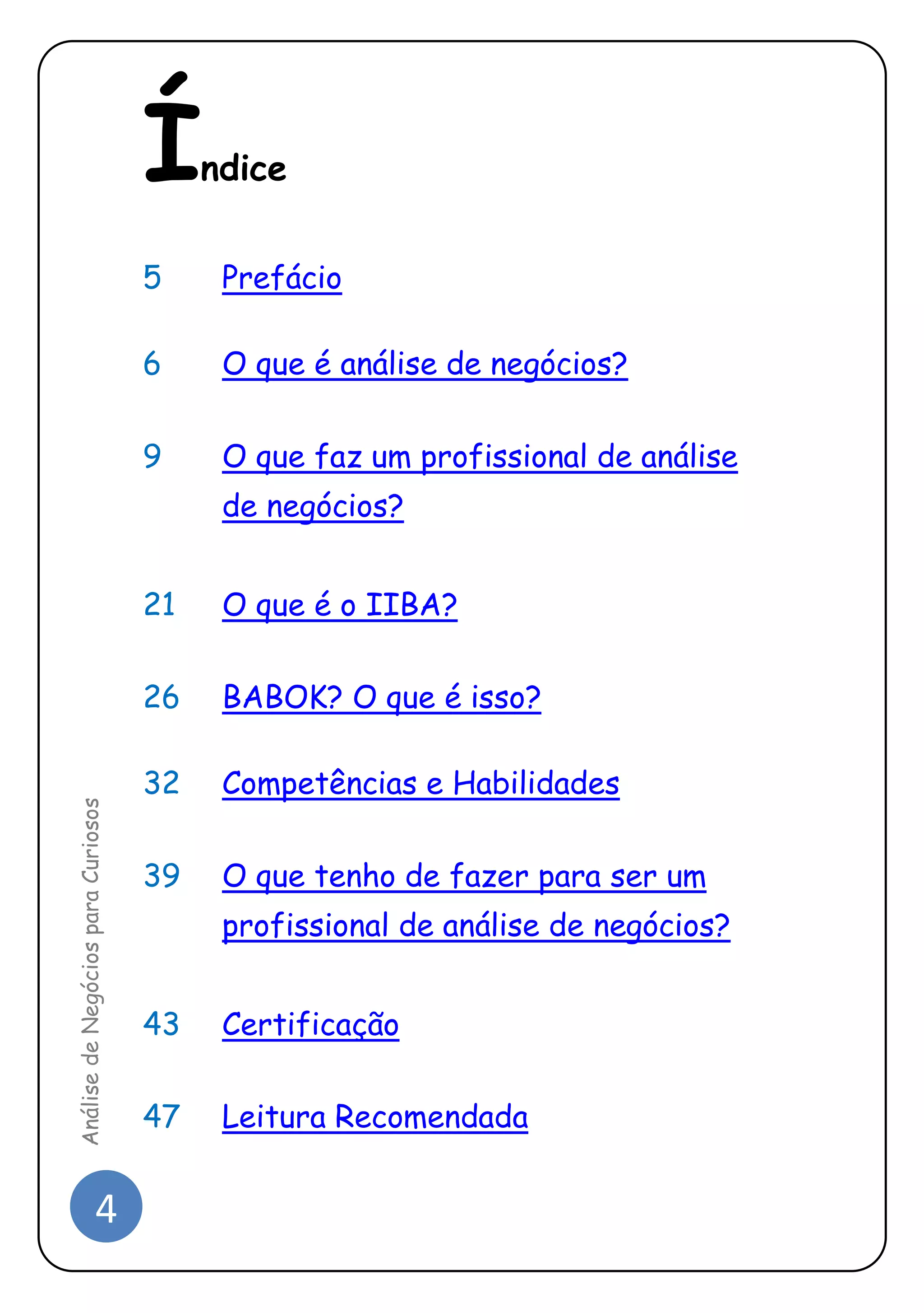 4 
Análise de Negócios para Curiosos 
Índice 
5 Prefácio 
6 O que é análise de negócios? 
9 O que faz um profissional de análise de negócios? 
21 O que é o IIBA? 
26 BABOK? O que é isso? 
32 Competências e Habilidades 
39 O que tenho de fazer para ser um profissional de análise de negócios? 
43 Certificação 
47 Leitura Recomendada  