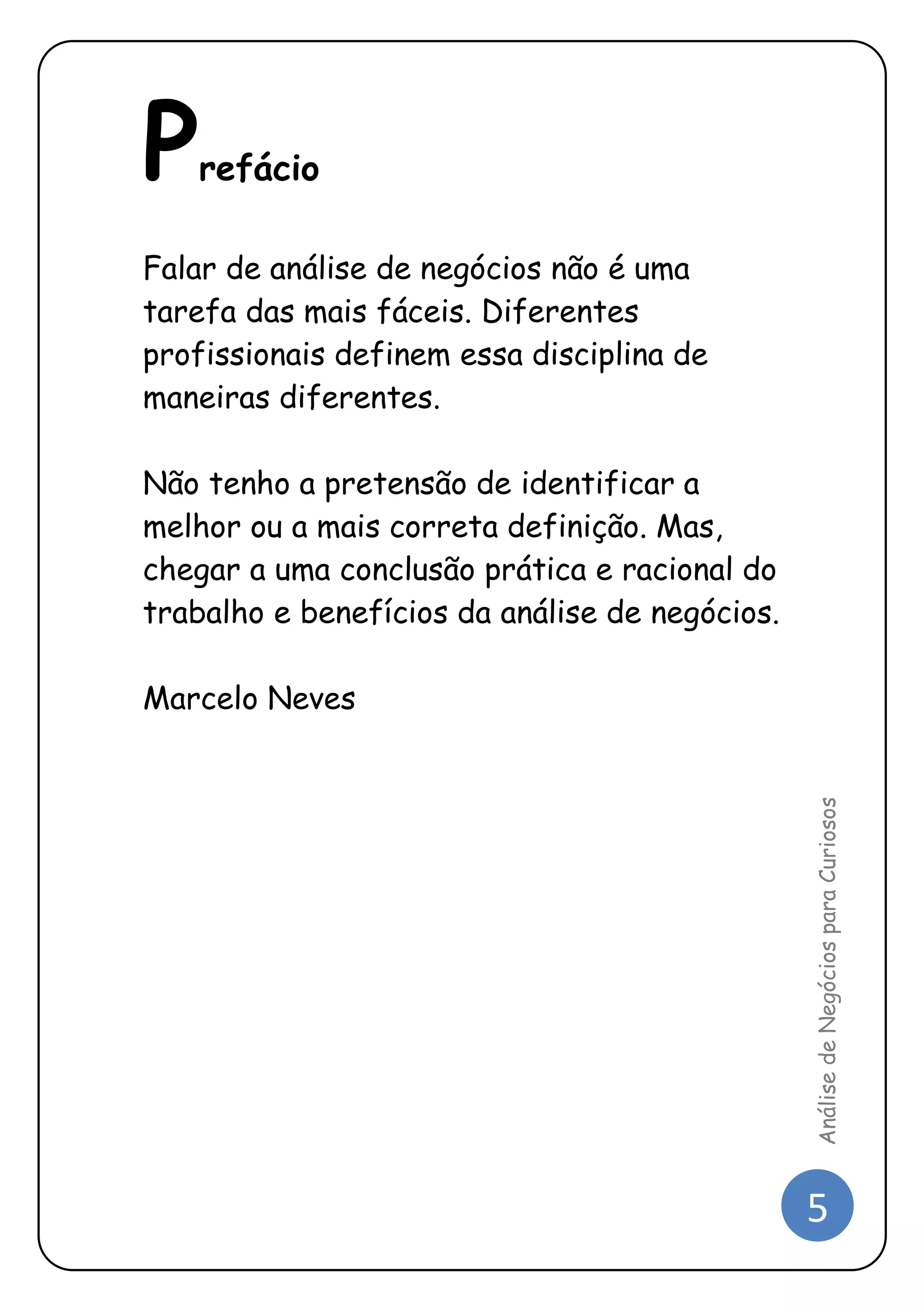 5 
Análise de Negócios para Curiosos 
Prefácio 
Falar de análise de negócios não é uma tarefa das mais fáceis. Diferentes profissionais definem essa disciplina de maneiras diferentes. 
Não tenho a pretensão de identificar a melhor ou a mais correta definição. Mas, chegar a uma conclusão prática e racional do trabalho e benefícios da análise de negócios. 
Marcelo Neves 
 