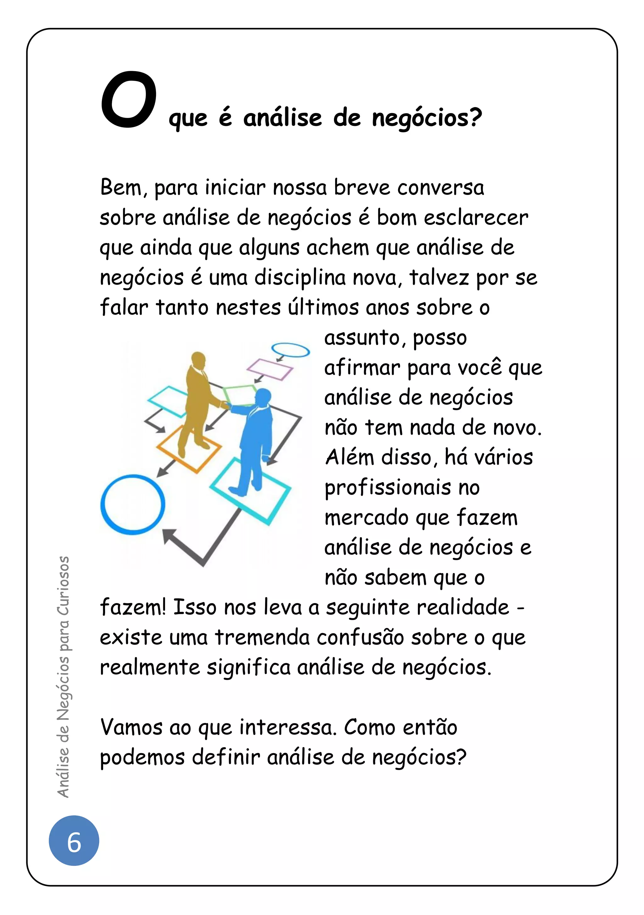 6 
Análise de Negócios para Curiosos 
O que é análise de negócios? 
Bem, para iniciar nossa breve conversa sobre análise de negócios é bom esclarecer que ainda que alguns achem que análise de negócios é uma disciplina nova, talvez por se falar tanto nestes últimos anos sobre o assunto, posso afirmar para você que análise de negócios não tem nada de novo. Além disso, há vários profissionais no mercado que fazem análise de negócios e não sabem que o fazem! Isso nos leva a seguinte realidade - existe uma tremenda confusão sobre o que realmente significa análise de negócios. 
Vamos ao que interessa. Como então podemos definir análise de negócios? 
 