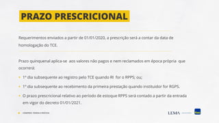 PRAZO PRESCRICIONAL
Requerimentos enviados a partir de 01/01/2020, a prescrição será a contar da data de
homologação do TCE.
Prazo quinquenal aplica-se aos valores não pagos e nem reclamados em época própria que
ocorrerá:
▪ 1º dia subsequente ao registro pelo TCE quando RI for o RPPS; ou;
▪ 1º dia subsequente ao recebimento da primeira prestação quando instituidor for RGPS.
▪ O prazo prescricional relativo ao período de estoque RPPS será contado a partir da entrada
em vigor do decreto 01/01/2021.
COMPREV: TEORIA E PRÁTICA
 