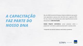 A CAPACITAÇÃO
FAZ PARTE DO
NOSSO DNA
Nós, da LEMA Economia & Finanças, sempre acreditamos que quanto
mais capacitadas as pessoas são, mais forte será o segmento RPPS.
Por isso, criamos uma empresa para cuidar especificamente da área
educacional: a LEMA EDUCAÇÃO.
NOSSO PROJETO CONTEMPLA: cursos exclusivos online e
presenciais*, seminários e palestras presenciais*; e eventos online.
*A depender dos decretos estaduais relacionados à pandemia.
 