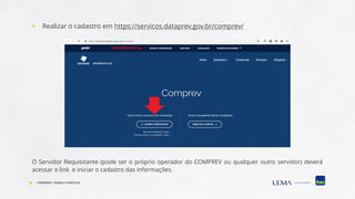 ▪ Realizar o cadastro em https://servicos.dataprev.gov.br/comprev/
O Servidor Requisitante (pode ser o próprio operador do COMPREV ou qualquer outro servidor) deverá
acessar o link e iniciar o cadastro das informações.
COMPREV: TEORIA E PRÁTICA
 
