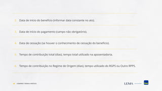 2. Data de início do benefício (informar data constante no ato).
3. Data de início do pagamento (campo não obrigatório).
4. Data de cessação (se houver o conhecimento de cessação do benefício).
5. Tempo de contribuição total (dias), tempo total utilizado na aposentadoria.
6. Tempo de contribuição no Regime de Origem (dias), tempo utilizado do RGPS ou Outro RPPS.
COMPREV: TEORIA E PRÁTICA
 