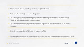 7. Renda mensal inicial (valor dos proventos de aposentadoria).
8. Protocolo da certidão (campo não obrigatório).
9. Data de ingresso no regime de origem (data do primeiro ingresso no RGPS ou outro RPPS)
*Observar o período utilizado e concomitâncias.
10. Data de desvinculação no regime de origem (dia seguinte ao dia de desvinculação do último
período).
11. Data de homologação no TCE (data de registro no TCE).
12. Regra de cálculo (selecionar integralidade ou média- vide ato) *No caso de compensação entre RPPS.
COMPREV: TEORIA E PRÁTICA
 