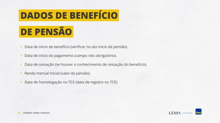 ▪ Data de inicio de benefício (verificar no ato inicio da pensão).
▪ Data de início do pagamento (campo não obrigatório).
▪ Data de cessação (se houver o conhecimento de cessação do beneficio).
▪ Renda mensal inicial (valor da pensão).
▪ Data de homologação no TCE (data de registro no TCE).
DADOS DE BENEFÍCIO
DE PENSÃO
COMPREV: TEORIA E PRÁTICA
 