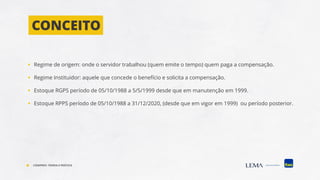 ▪ Regime de origem: onde o servidor trabalhou (quem emite o tempo) quem paga a compensação.
▪ Regime Instituidor: aquele que concede o benefício e solicita a compensação.
▪ Estoque RGPS período de 05/10/1988 a 5/5/1999 desde que em manutenção em 1999.
▪ Estoque RPPS período de 05/10/1988 a 31/12/2020, (desde que em vigor em 1999) ou período posterior.
CONCEITO
COMPREV: TEORIA E PRÁTICA
 