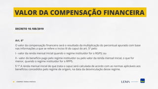 DECRETO 10.188/2019
Art. 6º
O valor da compensação financeira será o resultado da multiplicação do percentual apurado com base
nas informações a que se refere o inciso III do caput do art. 5º pelo:
I - valor da renda mensal inicial quando o regime instituidor for o RGPS; ou
II - valor do benefício pago pelo regime instituidor ou pelo valor da renda mensal inicial, o que for
menor, quando o regime instituidor for o RPPS.
§ 1º A renda mensal inicial de que trata o caput será calculada de acordo com as normas aplicáveis aos
benefícios concedidos pelo regime de origem, na data da desvinculação desse regime.
VALOR DA COMPENSAÇÃO FINANCEIRA
COMPREV: TEORIA E PRÁTICA
 