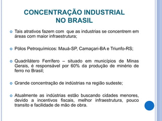 CONCENTRAÇÃO INDUSTRIAL
NO BRASIL
 Tais atrativos fazem com que as industrias se concentrem em
áreas com maior infraestrutura;
 Pólos Petroquímicos: Mauá-SP, Camaçari-BA e Triunfo-RS;
 Quadrilátero Ferrífero – situado em municípios de Minas
Gerais, é responsável por 60% da produção de minério de
ferro no Brasil;
 Grande concentração de indústrias na região sudeste;
 Atualmente as indústrias estão buscando cidades menores,
devido a incentivos fiscais, melhor infraestrutura, pouco
transito e facilidade de mão de obra.
 