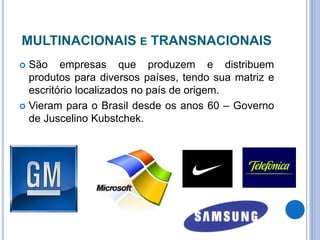 MULTINACIONAIS E TRANSNACIONAIS
 São empresas que produzem e distribuem
produtos para diversos países, tendo sua matriz e
escritório localizados no país de origem.
 Vieram para o Brasil desde os anos 60 – Governo
de Juscelino Kubstchek.
 