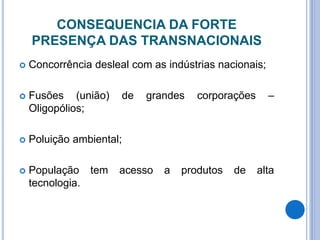 CONSEQUENCIA DA FORTE
PRESENÇA DAS TRANSNACIONAIS
 Concorrência desleal com as indústrias nacionais;
 Fusões (união) de grandes corporações –
Oligopólios;
 Poluição ambiental;
 População tem acesso a produtos de alta
tecnologia.
 