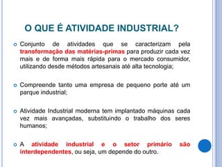O QUE É ATIVIDADE INDUSTRIAL?
 Conjunto de atividades que se caracterizam pela
transformação das matérias-primas para produzir cada vez
mais e de forma mais rápida para o mercado consumidor,
utilizando desde métodos artesanais até alta tecnologia;
 Compreende tanto uma empresa de pequeno porte até um
parque industrial;
 Atividade Industrial moderna tem implantado máquinas cada
vez mais avançadas, substituindo o trabalho dos seres
humanos;
 A atividade industrial e o setor primário são
interdependentes, ou seja, um depende do outro.
 