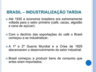 BRASIL – INDUSTRIALIZAÇÃO TARDIA
 Até 1930 a economia brasileira era extremamente
voltada para o setor primário (café, cacau, algodão
e cana de açúcar);
 Com o declínio das exportações do café o Brasil
começou a se industrializar;
 A 1ª e 2ª Guerra Mundial e a Crise de 1929
alavancaram o desenvolvimento do setor industrial;
 Brasil começou a produzir bens de consumo que
antes eram importados;
 