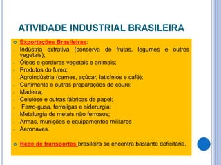 ATIVIDADE INDUSTRIAL BRASILEIRA
 Exportações Brasileiras:
- Indústria extrativa (conserva de frutas, legumes e outros
vegetais);
- Óleos e gorduras vegetais e animais;
- Produtos do fumo;
- Agroindústria (carnes, açúcar, laticínios e café);
- Curtimento e outras preparações de couro;
- Madeira;
- Celulose e outras fábricas de papel;
- Ferro-gusa, ferroligas e siderurgia;
- Metalurgia de metais não ferrosos;
- Armas, munições e equipamentos militares
- Aeronaves.
 Rede de transportes brasileira se encontra bastante deficitária.
 