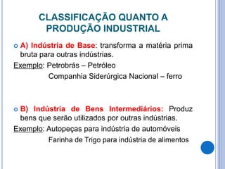 CLASSIFICAÇÃO QUANTO A
PRODUÇÃO INDUSTRIAL
 A) Indústria de Base: transforma a matéria prima
bruta para outras indústrias.
Exemplo: Petrobrás – Petróleo
Companhia Siderúrgica Nacional – ferro
 B) Indústria de Bens Intermediários: Produz
bens que serão utilizados por outras indústrias.
Exemplo: Autopeças para indústria de automóveis
Farinha de Trigo para indústria de alimentos
 