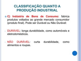 CLASSIFICAÇÃO QUANTO A
PRODUÇÃO INDUSTRIAL
 C) Indústria de Bens de Consumo: fabrica
produtos voltados ao grande mercado consumidor
(produto final). Pode ser Durável ou Não Durável:
- DURÁVEL: longa durabilidade, como automóveis e
eletrodomésticos.
- NÃO DURÁVEL: curta durabilidade, como
alimentos e roupas.
 
