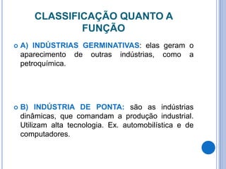 CLASSIFICAÇÃO QUANTO A
FUNÇÃO
 A) INDÚSTRIAS GERMINATIVAS: elas geram o
aparecimento de outras indústrias, como a
petroquímica.
 B) INDÚSTRIA DE PONTA: são as indústrias
dinâmicas, que comandam a produção industrial.
Utilizam alta tecnologia. Ex. automobilística e de
computadores.
 