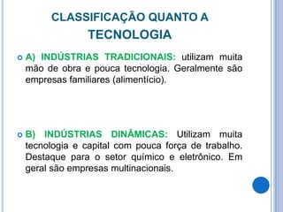 CLASSIFICAÇÃO QUANTO A
TECNOLOGIA
 A) INDÚSTRIAS TRADICIONAIS: utilizam muita
mão de obra e pouca tecnologia. Geralmente são
empresas familiares (alimentício).
 B) INDÚSTRIAS DINÂMICAS: Utilizam muita
tecnologia e capital com pouca força de trabalho.
Destaque para o setor químico e eletrônico. Em
geral são empresas multinacionais.
 