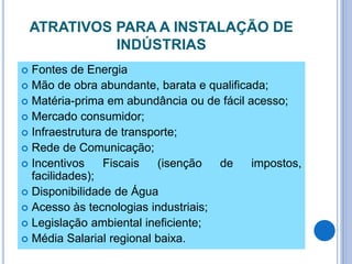 ATRATIVOS PARA A INSTALAÇÃO DE
INDÚSTRIAS
 Fontes de Energia
 Mão de obra abundante, barata e qualificada;
 Matéria-prima em abundância ou de fácil acesso;
 Mercado consumidor;
 Infraestrutura de transporte;
 Rede de Comunicação;
 Incentivos Fiscais (isenção de impostos,
facilidades);
 Disponibilidade de Água
 Acesso às tecnologias industriais;
 Legislação ambiental ineficiente;
 Média Salarial regional baixa.
 