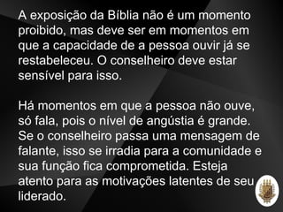 A exposição da Bíblia não é um momento
proibido, mas deve ser em momentos em
que a capacidade de a pessoa ouvir já se
restabeleceu. O conselheiro deve estar
sensível para isso.
Há momentos em que a pessoa não ouve,
só fala, pois o nível de angústia é grande.
Se o conselheiro passa uma mensagem de
falante, isso se irradia para a comunidade e
sua função fica comprometida. Esteja
atento para as motivações latentes de seu
liderado.
 