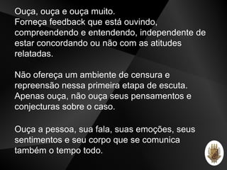 Ouça, ouça e ouça muito.
Forneça feedback que está ouvindo,
compreendendo e entendendo, independente de
estar concordando ou não com as atitudes
relatadas.
Não ofereça um ambiente de censura e
repreensão nessa primeira etapa de escuta.
Apenas ouça, não ouça seus pensamentos e
conjecturas sobre o caso.
Ouça a pessoa, sua fala, suas emoções, seus
sentimentos e seu corpo que se comunica
também o tempo todo.
 