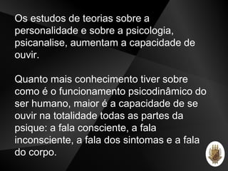 Os estudos de teorias sobre a
personalidade e sobre a psicologia,
psicanalise, aumentam a capacidade de
ouvir.
Quanto mais conhecimento tiver sobre
como é o funcionamento psicodinâmico do
ser humano, maior é a capacidade de se
ouvir na totalidade todas as partes da
psique: a fala consciente, a fala
inconsciente, a fala dos sintomas e a fala
do corpo.
 