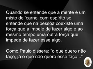Quando se entende que a mente é um
misto de ‘carne’ com espírito se
entende que na pessoa coexiste uma
força que a impele de fazer algo e ao
mesmo tempo uma outra força que
impede de fazer esse algo.
Como Paulo dissera: “o que quero não
faço, já o que não quero esse faço...”
 