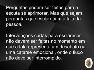 Perguntas podem ser feitas para a
escuta se aprimorar. Mas que sejam
perguntas que esclareçam a fala da
pessoa.
Intervenções curtas para esclarecer
não devem ser feitas no momento em
que a fala representa um desabafo ou
uma catarse emocional, onde o fluxo
não deve ser interrompido.
 
