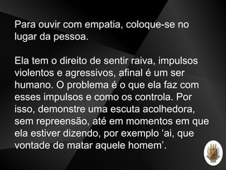 Para ouvir com empatia, coloque-se no
lugar da pessoa.
Ela tem o direito de sentir raiva, impulsos
violentos e agressivos, afinal é um ser
humano. O problema é o que ela faz com
esses impulsos e como os controla. Por
isso, demonstre uma escuta acolhedora,
sem repreensão, até em momentos em que
ela estiver dizendo, por exemplo ‘ai, que
vontade de matar aquele homem’.
 
