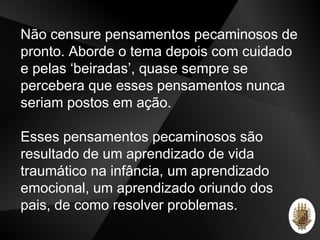 Não censure pensamentos pecaminosos de
pronto. Aborde o tema depois com cuidado
e pelas ‘beiradas’, quase sempre se
percebera que esses pensamentos nunca
seriam postos em ação.
Esses pensamentos pecaminosos são
resultado de um aprendizado de vida
traumático na infância, um aprendizado
emocional, um aprendizado oriundo dos
pais, de como resolver problemas.
 