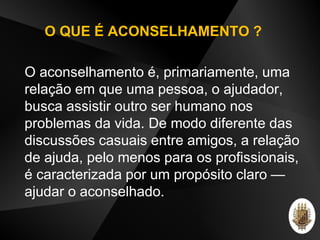 O aconselhamento é, primariamente, uma
relação em que uma pessoa, o ajudador,
busca assistir outro ser humano nos
problemas da vida. De modo diferente das
discussões casuais entre amigos, a relação
de ajuda, pelo menos para os profissionais,
é caracterizada por um propósito claro —
ajudar o aconselhado.
O QUE É ACONSELHAMENTO ?
 