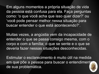 Em alguns momentos a própria situação de vida
da pessoa está confusa para ela. Faça perguntas
como: ‘o que você acha que isso quer dizer?’ ou
‘você pode pensar melhor nessa situação para
buscar entender o que está acontecendo?’.
Muitas vezes, a angústia vem da incapacidade de
entender o que se passa consigo mesma, com o
corpo e com a família; o que se sente e o que se
deveria fazer nessas situações desconhecidas.
Estimular o esclarecimento é muito útil na medida
em que põe a pessoa para buscar o entendimento
de sua problemática.
 