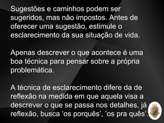 Sugestões e caminhos podem ser
sugeridos, mas não impostos. Antes de
oferecer uma sugestão, estimule o
esclarecimento da sua situação de vida.
Apenas descrever o que acontece é uma
boa técnica para pensar sobre a própria
problemática.
A técnica de esclarecimento difere da de
reflexão na medida em que aquela visa a
descrever o que se passa nos detalhes, já a
reflexão, busca ‘os porquês’, ’os pra quês’.
 