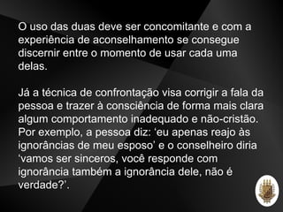 O uso das duas deve ser concomitante e com a
experiência de aconselhamento se consegue
discernir entre o momento de usar cada uma
delas.
Já a técnica de confrontação visa corrigir a fala da
pessoa e trazer à consciência de forma mais clara
algum comportamento inadequado e não-cristão.
Por exemplo, a pessoa diz: ‘eu apenas reajo às
ignorâncias de meu esposo’ e o conselheiro diria
‘vamos ser sinceros, você responde com
ignorância também a ignorância dele, não é
verdade?’.
 