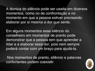 A técnica do silêncio pode ser usada em diversos
momentos, como no de confrontação e no
momento em que a pessoa estiver precisando
elaborar por si mesma a dor que sente.
Em alguns momentos esse silêncio do
conselheiro em momentos de pranto pode
demonstrar que a pessoa tem que aprender a
lidar e a elaborar essa dor, pois nem sempre
poderá contar com um braço para ajudá-la.
Nos momentos de pranto, silêncio e palavras
confortantes podem coexistir.
 