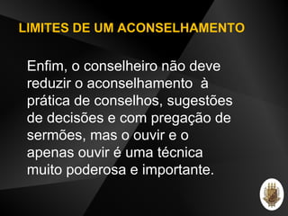 LIMITES DE UM ACONSELHAMENTO
Enfim, o conselheiro não deve
reduzir o aconselhamento à
prática de conselhos, sugestões
de decisões e com pregação de
sermões, mas o ouvir e o
apenas ouvir é uma técnica
muito poderosa e importante.
 