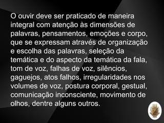 O ouvir deve ser praticado de maneira
integral com atenção às dimensões de
palavras, pensamentos, emoções e corpo,
que se expressam através de organização
e escolha das palavras, seleção da
temática e do aspecto da temática da fala,
tom de voz, falhas de voz, silêncios,
gaguejos, atos falhos, irregularidades nos
volumes de voz, postura corporal, gestual,
comunicação inconsciente, movimento de
olhos, dentre alguns outros.
 