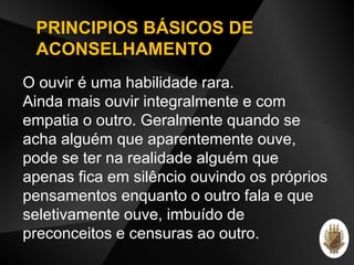 O ouvir é uma habilidade rara.
Ainda mais ouvir integralmente e com
empatia o outro. Geralmente quando se
acha alguém que aparentemente ouve,
pode se ter na realidade alguém que
apenas fica em silêncio ouvindo os próprios
pensamentos enquanto o outro fala e que
seletivamente ouve, imbuído de
preconceitos e censuras ao outro.
PRINCIPIOS BÁSICOS DE
ACONSELHAMENTO
 