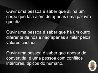 Ouvir uma pessoa é saber que ali há um
corpo que fala além de apenas uma palavra
que diz.
Ouvir uma pessoa é saber que há um outro
diferente de nós e não apenas similar pelos
valores cristãos.
Ouvir uma pessoa é saber que apesar de
convertida, é uma pessoa com conflitos
interiores, típicos do humano.
 