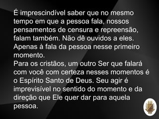É imprescindível saber que no mesmo
tempo em que a pessoa fala, nossos
pensamentos de censura e repreensão,
falam também. Não dê ouvidos a eles.
Apenas à fala da pessoa nesse primeiro
momento.
Para os cristãos, um outro Ser que falará
com você com certeza nesses momentos é
o Espírito Santo de Deus. Seu agir é
imprevisível no sentido do momento e da
direção que Ele quer dar para aquela
pessoa.
 