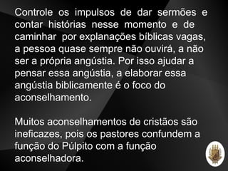Controle os impulsos de dar sermões e
contar histórias nesse momento e de
caminhar por explanações bíblicas vagas,
a pessoa quase sempre não ouvirá, a não
ser a própria angústia. Por isso ajudar a
pensar essa angústia, a elaborar essa
angústia biblicamente é o foco do
aconselhamento.
Muitos aconselhamentos de cristãos são
ineficazes, pois os pastores confundem a
função do Púlpito com a função
aconselhadora.
 