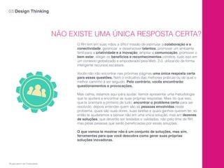 NÃO EXISTE UMA ÚNICA RESPOSTA CERTA?
O RH tem em suas mãos a difícil missão de estimular a colaboração e a
conectividade, gerenciar e desenvolver talentos, promover um ambiente
fértil para a criatividade e a inovação, ampliar a comunicação, promover o
bem estar, eleger os benefícios e reconhecimentos corretos, tudo isso em
um contexto globalizado e empoderado pela Web. 2.0, utilizando de forma
inteligente recursos escassos.
Vocês não irão encontrar nas próximas páginas uma única resposta certa
para essas questões. Nem o indicativo das melhores práticas ou de qual o
melhor caminho a ser seguido. Pelo contrário, vocês encontrarão
questionamentos e provocações.
Mas calma, estamos aqui para ajudar. Vamos apresentar uma metodologia
que te ajudará a encontrar as suas próprias respostas. Mais do que isso,
que te orientará a primeiro de tudo, encontrar o problema certo para ser
resolvido, depois entender quem são as pessoas envolvidas neste
problema, quais são suas dores, suas tarefas e quais ganhos querem ter, só
então te ajudaremos a pensar não em uma única solução, mas em dezenas
de soluções, que deverão ser testadas e validadas, não pelo time de RH,
mas pelas pessoas que serão beneﬁciadas por essas soluções.
O que vamos te mostrar não é um conjunto de soluções, mas sim,
ferramentas para que você descubra como gerar suas próprias
soluções inovadoras.
03 Design Thinking
©Laboratório de Criatividade
 